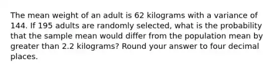 The mean weight of an adult is 62 kilograms with a variance of 144. If 195 adults are randomly selected, what is the probability that the sample mean would differ from the population mean by greater than 2.2 kilograms? Round your answer to four decimal places.