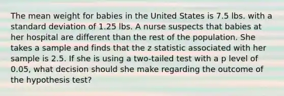 The mean weight for babies in the United States is 7.5 lbs. with a standard deviation of 1.25 lbs. A nurse suspects that babies at her hospital are different than the rest of the population. She takes a sample and finds that the z statistic associated with her sample is 2.5. If she is using a two-tailed test with a p level of 0.05, what decision should she make regarding the outcome of the hypothesis test?