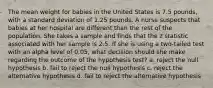 The mean weight for babies in the United States is 7.5 pounds, with a standard deviation of 1.25 pounds. A nurse suspects that babies at her hospital are different than the rest of the population. She takes a sample and finds that the z statistic associated with her sample is 2.5. If she is using a two-tailed test with an alpha level of 0.05, what decision should she make regarding the outcome of the hypothesis test? a. reject the null hypothesis b. fail to reject the null hypothesis c. reject the alternative hypothesis d. fail to reject the alternative hypothesis