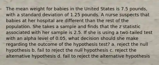 The mean weight for babies in the United States is 7.5 pounds, with a standard deviation of 1.25 pounds. A nurse suspects that babies at her hospital are different than the rest of the population. She takes a sample and finds that the z statistic associated with her sample is 2.5. If she is using a two-tailed test with an alpha level of 0.05, what decision should she make regarding the outcome of the hypothesis test? a. reject the null hypothesis b. fail to reject the null hypothesis c. reject the alternative hypothesis d. fail to reject the alternative hypothesis