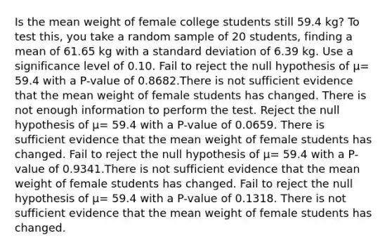 Is the mean weight of female college students still 59.4 kg? To test this, you take a random sample of 20 students, finding a mean of 61.65 kg with a <a href='https://www.questionai.com/knowledge/kqGUr1Cldy-standard-deviation' class='anchor-knowledge'>standard deviation</a> of 6.39 kg. Use a significance level of 0.10. Fail to reject the null hypothesis of μ= 59.4 with a P-value of 0.8682.There is not sufficient evidence that the mean weight of female students has changed. There is not enough information to perform the test. Reject the null hypothesis of μ= 59.4 with a P-value of 0.0659. There is sufficient evidence that the mean weight of female students has changed. Fail to reject the null hypothesis of μ= 59.4 with a P-value of 0.9341.There is not sufficient evidence that the mean weight of female students has changed. Fail to reject the null hypothesis of μ= 59.4 with a P-value of 0.1318. There is not sufficient evidence that the mean weight of female students has changed.