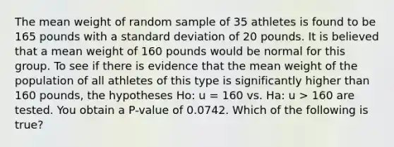 The mean weight of random sample of 35 athletes is found to be 165 pounds with a standard deviation of 20 pounds. It is believed that a mean weight of 160 pounds would be normal for this group. To see if there is evidence that the mean weight of the population of all athletes of this type is significantly higher than 160 pounds, the hypotheses Ho: u = 160 vs. Ha: u > 160 are tested. You obtain a P-value of 0.0742. Which of the following is true?