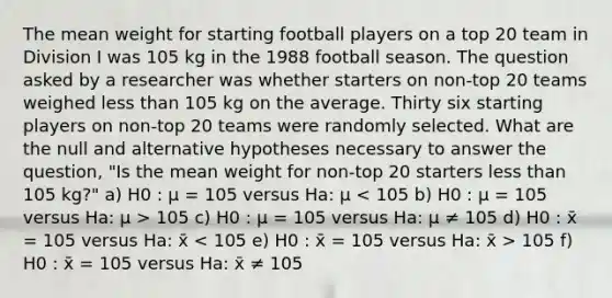 The mean weight for starting football players on a top 20 team in Division I was 105 kg in the 1988 football season. The question asked by a researcher was whether starters on non-top 20 teams weighed <a href='https://www.questionai.com/knowledge/k7BtlYpAMX-less-than' class='anchor-knowledge'>less than</a> 105 kg on the average. Thirty six starting players on non-top 20 teams were randomly selected. What are the null and alternative hypotheses necessary to answer the question, "Is the mean weight for non-top 20 starters less than 105 kg?" a) H0 : μ = 105 versus Ha: μ 105 c) H0 : μ = 105 versus Ha: μ ≠ 105 d) H0 : x̄ = 105 versus Ha: x̄ 105 f) H0 : x̄ = 105 versus Ha: x̄ ≠ 105