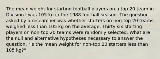 The mean weight for starting football players on a top 20 team in Division I was 105 kg in the 1988 football season. The question asked by a researcher was whether starters on non-top 20 teams weighed less than 105 kg on the average. Thirty six starting players on non-top 20 teams were randomly selected. What are the null and alternative hypotheses necessary to answer the question, "Is the mean weight for non-top 20 starters less than 105 kg?"