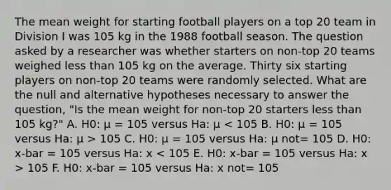 The mean weight for starting football players on a top 20 team in Division I was 105 kg in the 1988 football season. The question asked by a researcher was whether starters on non-top 20 teams weighed <a href='https://www.questionai.com/knowledge/k7BtlYpAMX-less-than' class='anchor-knowledge'>less than</a> 105 kg on the average. Thirty six starting players on non-top 20 teams were randomly selected. What are the null and alternative hypotheses necessary to answer the question, "Is the mean weight for non-top 20 starters less than 105 kg?" A. H0: μ = 105 versus Ha: μ 105 C. H0: μ = 105 versus Ha: μ not= 105 D. H0: x-bar = 105 versus Ha: x 105 F. H0: x-bar = 105 versus Ha: x not= 105