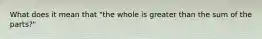 What does it mean that "the whole is greater than the sum of the parts?"