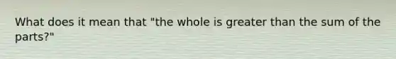 What does it mean that "the whole is greater than the sum of the parts?"