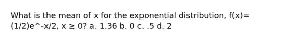 What is the mean of x for the exponential distribution, f(x)=(1/2)e^-x/2, x ≥ 0? a. 1.36 b. 0 c. .5 d. 2