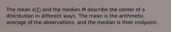 The mean x⎯⎯ and the median M describe the center of a distribution in different ways. The mean is the arithmetic average of the observations, and the median is their midpoint.