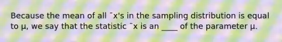 Because the mean of all ¯x's in the sampling distribution is equal to μ, we say that the statistic ¯x is an ____ of the parameter μ.