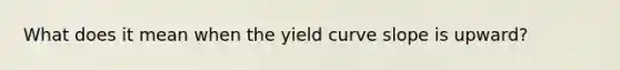 What does it mean when the yield curve slope is upward?