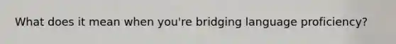 What does it mean when you're bridging language proficiency?