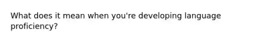 What does it mean when you're developing language proficiency?