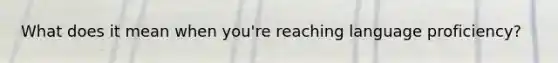 What does it mean when you're reaching language proficiency?
