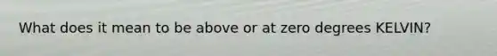 What does it mean to be above or at zero degrees KELVIN?