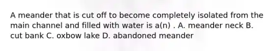 A meander that is cut off to become completely isolated from the main channel and filled with water is a(n) . A. meander neck B. cut bank C. oxbow lake D. abandoned meander