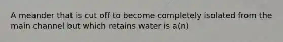 A meander that is cut off to become completely isolated from the main channel but which retains water is a(n)