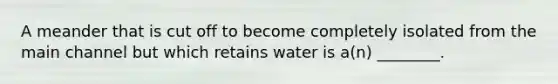 A meander that is cut off to become completely isolated from the main channel but which retains water is a(n) ________.