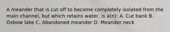 A meander that is cut off to become completely isolated from the main channel, but which retains water, is a(n): A. Cut bank B. Oxbow lake C. Abandoned meander D. Meander neck