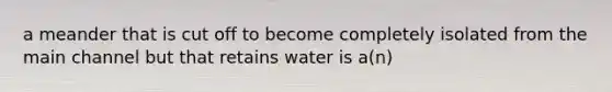 a meander that is cut off to become completely isolated from the main channel but that retains water is a(n)