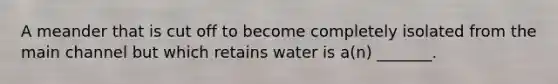 A meander that is cut off to become completely isolated from the main channel but which retains water is a(n) _______.