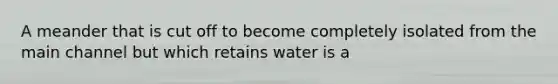 A meander that is cut off to become completely isolated from the main channel but which retains water is a