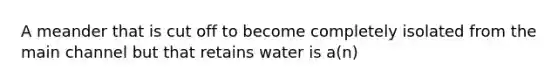 A meander that is cut off to become completely isolated from the main channel but that retains water is a(n)