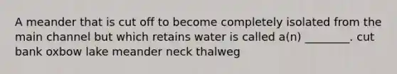 A meander that is cut off to become completely isolated from the main channel but which retains water is called a(n) ________. cut bank oxbow lake meander neck thalweg