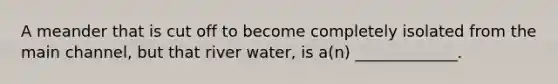 A meander that is cut off to become completely isolated from the main channel, but that river water, is a(n) _____________.