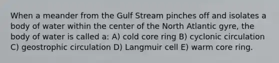 When a meander from the Gulf Stream pinches off and isolates a body of water within the center of the North Atlantic gyre, the body of water is called a: A) cold core ring B) cyclonic circulation C) geostrophic circulation D) Langmuir cell E) warm core ring.