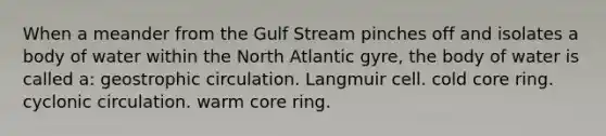 When a meander from the Gulf Stream pinches off and isolates a body of water within the North Atlantic gyre, the body of water is called a: geostrophic circulation. Langmuir cell. cold core ring. cyclonic circulation. warm core ring.