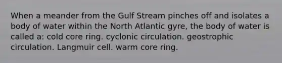 When a meander from the Gulf Stream pinches off and isolates a body of water within the North Atlantic gyre, the body of water is called a: cold core ring. cyclonic circulation. geostrophic circulation. Langmuir cell. warm core ring.