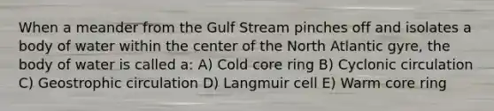 When a meander from the Gulf Stream pinches off and isolates a body of water within the center of the North Atlantic gyre, the body of water is called a: A) Cold core ring B) Cyclonic circulation C) Geostrophic circulation D) Langmuir cell E) Warm core ring