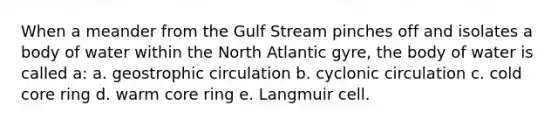 When a meander from the Gulf Stream pinches off and isolates a body of water within the North Atlantic gyre, the body of water is called a: a. geostrophic circulation b. cyclonic circulation c. cold core ring d. warm core ring e. Langmuir cell.