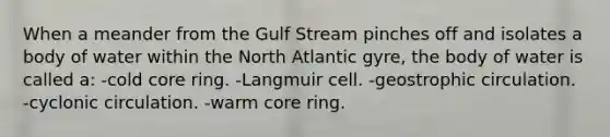 When a meander from the Gulf Stream pinches off and isolates a body of water within the North Atlantic gyre, the body of water is called a: -cold core ring. -Langmuir cell. -geostrophic circulation. -cyclonic circulation. -warm core ring.