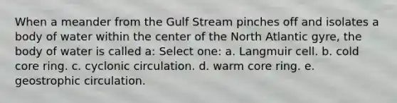 When a meander from the Gulf Stream pinches off and isolates a body of water within the center of the North Atlantic gyre, the body of water is called a: Select one: a. Langmuir cell. b. cold core ring. c. cyclonic circulation. d. warm core ring. e. geostrophic circulation.