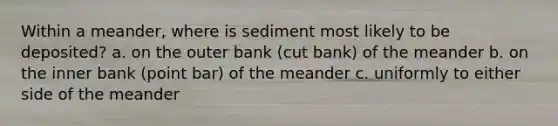 Within a meander, where is sediment most likely to be deposited? a. on the outer bank (cut bank) of the meander b. on the inner bank (point bar) of the meander c. uniformly to either side of the meander