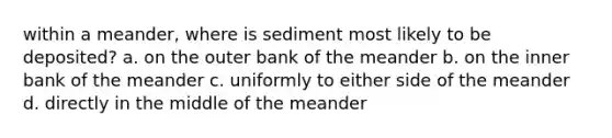 within a meander, where is sediment most likely to be deposited? a. on the outer bank of the meander b. on the inner bank of the meander c. uniformly to either side of the meander d. directly in the middle of the meander