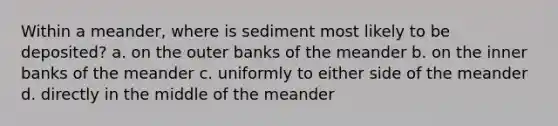 Within a meander, where is sediment most likely to be deposited? a. on the outer banks of the meander b. on the inner banks of the meander c. uniformly to either side of the meander d. directly in the middle of the meander