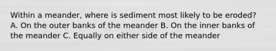 Within a meander, where is sediment most likely to be eroded? A. On the outer banks of the meander B. On the inner banks of the meander C. Equally on either side of the meander