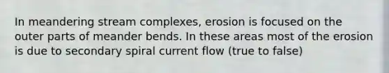 In meandering stream complexes, erosion is focused on the outer parts of meander bends. In these areas most of the erosion is due to secondary spiral current flow (true to false)