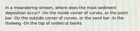 In a meandering stream, where does the most sediment deposition occur? -On the inside corner of curves, or the point bar -On the outside corner of curves, or the sand bar -In the thalweg -On the top of undercut banks