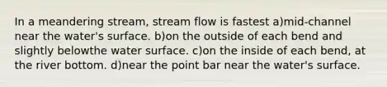 In a meandering stream, stream flow is fastest a)mid-channel near the water's surface. b)on the outside of each bend and slightly belowthe water surface. c)on the inside of each bend, at the river bottom. d)near the point bar near the water's surface.