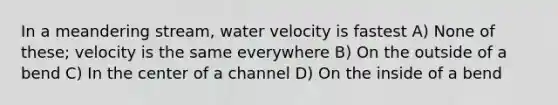 In a meandering stream, water velocity is fastest A) None of these; velocity is the same everywhere B) On the outside of a bend C) In the center of a channel D) On the inside of a bend