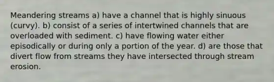 Meandering streams a) have a channel that is highly sinuous (curvy). b) consist of a series of intertwined channels that are overloaded with sediment. c) have flowing water either episodically or during only a portion of the year. d) are those that divert flow from streams they have intersected through stream erosion.