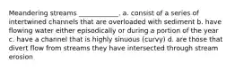 Meandering streams ____________. a. consist of a series of intertwined channels that are overloaded with sediment b. have flowing water either episodically or during a portion of the year c. have a channel that is highly sinuous (curvy) d. are those that divert flow from streams they have intersected through stream erosion