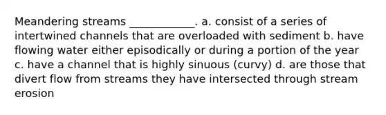 Meandering streams ____________. a. consist of a series of intertwined channels that are overloaded with sediment b. have flowing water either episodically or during a portion of the year c. have a channel that is highly sinuous (curvy) d. are those that divert flow from streams they have intersected through <a href='https://www.questionai.com/knowledge/klQcvbchDI-stream-erosion' class='anchor-knowledge'>stream erosion</a>