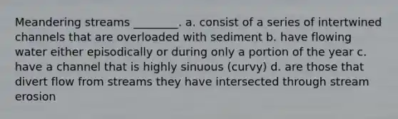 Meandering streams ________. a. consist of a series of intertwined channels that are overloaded with sediment b. have flowing water either episodically or during only a portion of the year c. have a channel that is highly sinuous (curvy) d. are those that divert flow from streams they have intersected through stream erosion