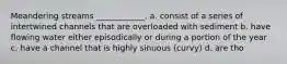 Meandering streams ____________. a. consist of a series of intertwined channels that are overloaded with sediment b. have flowing water either episodically or during a portion of the year c. have a channel that is highly sinuous (curvy) d. are tho
