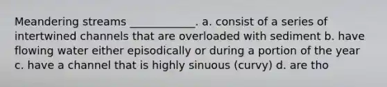 Meandering streams ____________. a. consist of a series of intertwined channels that are overloaded with sediment b. have flowing water either episodically or during a portion of the year c. have a channel that is highly sinuous (curvy) d. are tho